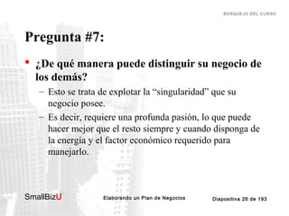 BOSQUEJO DEL CURSO

Pregunta #7:
 ¿De qué manera puede distinguir su negocio de
los demás?
– Esto se trata de explotar la “singularidad” que su
negocio posee.
– Es decir, requiere una profunda pasión, lo que puede
hacer mejor que el resto siempre y cuando disponga de
la energía y el factor económico requerido para
manejarlo.

SmallBizU

™

Elaborando un Plan de Negocios

Diapositiva 26 de 193

 