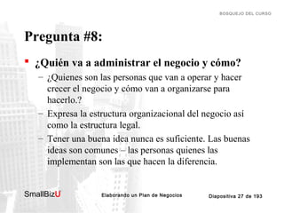 BOSQUEJO DEL CURSO

Pregunta #8:
 ¿Quién va a administrar el negocio y cómo?
– ¿Quienes son las personas que van a operar y hacer
crecer el negocio y cómo van a organizarse para
hacerlo.?
– Expresa la estructura organizacional del negocio así
como la estructura legal.
– Tener una buena idea nunca es suficiente. Las buenas
ideas son comunes – las personas quienes las
implementan son las que hacen la diferencia.
SmallBizU

™

Elaborando un Plan de Negocios

Diapositiva 27 de 193

 