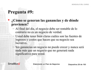 BOSQUEJO DEL CURSO

Pregunta #9:
 ¿Cómo se generan las ganancias y de dónde
provienen?
– Al final del día, el negocio debe ser rentable de lo
contrario no es un negocio de verdad.
– Usted debe tener bien claras cuáles son las fuentes de
ingresos y costos que hacen que su negocio sea
lucrativo.
– Sin ganancias un negocio no puede crecer y nunca será
nada más que un negocio que no generará nada
significativo para usted.
SmallBizU

™

Elaborando un Plan de Negocios

Diapositiva 28 de 193

 
