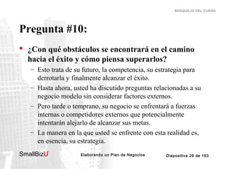 BOSQUEJO DEL CURSO

Pregunta #10:
 ¿Con qué obstáculos se encontrará en el camino
hacia el éxito y cómo piensa superarlos?
– Esto trata de su futuro, la competencia, su estrategia para
derrotarla y finalmente alcanzar el éxito.
– Hasta ahora, usted ha discutido preguntas relacionadas a su
negocio modelo sin considerar factores externos.
– Pero tarde o temprano, su negocio se enfrentará a fuerzas
internas o competidores externos que potencialmente
intentarán alejarlo de alcanzar sus metas.
– La manera en la que usted se enfrente con esta realidad es,
en esencia, su estrategia.
SmallBizU

™

Elaborando un Plan de Negocios

Diapositiva 29 de 193

 