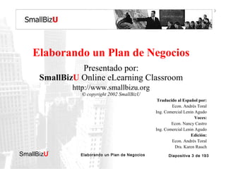 BOSQUEJO DEL CURSO

Elaborando un Plan de Negocios
Presentado por:
SmallBizU Online eLearning Classroom
http://www.smallbizu.org
© copyright 2002 SmallBizU

Traducido al Español por:
Econ. Andrés Toral
Ing. Comercial Lenin Agudo
Voces:
Econ. Nancy Castro
Ing. Comercial Lenin Agudo
Edición:
Econ. Andrés Toral
Dra. Karen Rauch

SmallBizU

™

Elaborando un Plan de Negocios

Diapositiva 3 de 193

 