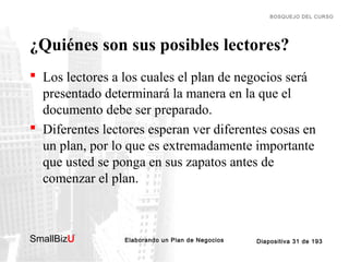BOSQUEJO DEL CURSO

¿Quiénes son sus posibles lectores?
 Los lectores a los cuales el plan de negocios será
presentado determinará la manera en la que el
documento debe ser preparado.
 Diferentes lectores esperan ver diferentes cosas en
un plan, por lo que es extremadamente importante
que usted se ponga en sus zapatos antes de
comenzar el plan.

SmallBizU

™

Elaborando un Plan de Negocios

Diapositiva 31 de 193

 