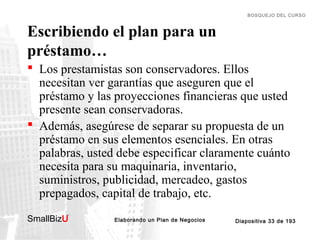 BOSQUEJO DEL CURSO

Escribiendo el plan para un
préstamo…
 Los prestamistas son conservadores. Ellos
necesitan ver garantías que aseguren que el
préstamo y las proyecciones financieras que usted
presente sean conservadoras.
 Además, asegúrese de separar su propuesta de un
préstamo en sus elementos esenciales. En otras
palabras, usted debe especificar claramente cuánto
necesita para su maquinaria, inventario,
suministros, publicidad, mercadeo, gastos
prepagados, capital de trabajo, etc.
SmallBizU

™

Elaborando un Plan de Negocios

Diapositiva 33 de 193

 