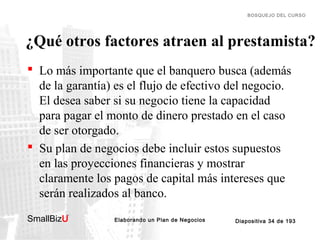 BOSQUEJO DEL CURSO

¿Qué otros factores atraen al prestamista?
 Lo más importante que el banquero busca (además
de la garantía) es el flujo de efectivo del negocio.
El desea saber si su negocio tiene la capacidad
para pagar el monto de dinero prestado en el caso
de ser otorgado.
 Su plan de negocios debe incluir estos supuestos
en las proyecciones financieras y mostrar
claramente los pagos de capital más intereses que
serán realizados al banco.
SmallBizU

™

Elaborando un Plan de Negocios

Diapositiva 34 de 193

 
