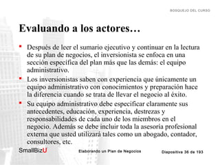 BOSQUEJO DEL CURSO

Evaluando a los actores…
 Después de leer el sumario ejecutivo y continuar en la lectura
de su plan de negocios, el inversionista se enfoca en una
sección específica del plan más que las demás: el equipo
administrativo.
 Los inversionistas saben con experiencia que únicamente un
equipo administrativo con conocimientos y preparación hace
la diferencia cuando se trata de llevar el negocio al éxito.
 Su equipo administrativo debe especificar claramente sus
antecedentes, educación, experiencia, destrezas y
responsabilidades de cada uno de los miembros en el
negocio. Además se debe incluir toda la asesoría profesional
externa que usted utilizará tales como un abogado, contador,
consultores, etc.
SmallBizU

™

Elaborando un Plan de Negocios

Diapositiva 36 de 193

 