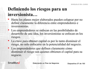 BOSQUEJO DEL CURSO

Definiendo los riesgos para un
inversionista…
 Hasta los planes mejor elaborados pueden colapsar por no
definir claramente la diferencia entre emprendedores e
inversionistas.
 Los emprendedores se enfocan en las posibilidades de
desarrollo de una idea, los inversionistas se enfocan en los
riesgos.
 La clave para obtener capital es por lo tanto disminuir el
riesgo, no solo enfocarse en la potencialidad del negocio.
 Los emprendedores que definen claramente cómo
disminuir el riesgo son quienes obtienen el capital para su
negocio.
SmallBizU

™

Elaborando un Plan de Negocios

Diapositiva 37 de 193

 