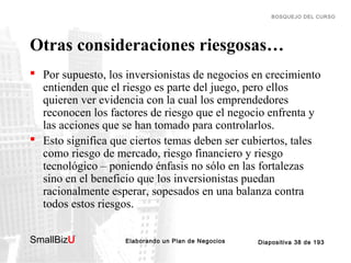 BOSQUEJO DEL CURSO

Otras consideraciones riesgosas…
 Por supuesto, los inversionistas de negocios en crecimiento
entienden que el riesgo es parte del juego, pero ellos
quieren ver evidencia con la cual los emprendedores
reconocen los factores de riesgo que el negocio enfrenta y
las acciones que se han tomado para controlarlos.
 Esto significa que ciertos temas deben ser cubiertos, tales
como riesgo de mercado, riesgo financiero y riesgo
tecnológico – poniendo énfasis no sólo en las fortalezas
sino en el beneficio que los inversionistas puedan
racionalmente esperar, sopesados en una balanza contra
todos estos riesgos.
SmallBizU

™

Elaborando un Plan de Negocios

Diapositiva 38 de 193

 