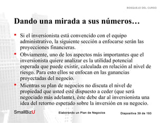 BOSQUEJO DEL CURSO

Dando una mirada a sus números…
 Si el inversionista está convencido con el equipo
administrativo, la siguiente sección a enfocarse serán las
proyecciones financieras.
 Obviamente, uno de los aspectos más importantes que el
inversionista quiere analizar es la utilidad potencial
esperada que puede existir, calculada en relación al nivel de
riesgo. Para esto ellos se enfocan en las ganancias
proyectadas del negocio.
 Mientras su plan de negocios no discuta el nivel de
propiedad que usted esté dispuesto a ceder (que será
negociado más adelante), éste debe dar al inversionista una
idea del retorno esperado sobre la inversión en su negocio.
SmallBizU

™

Elaborando un Plan de Negocios

Diapositiva 39 de 193

 