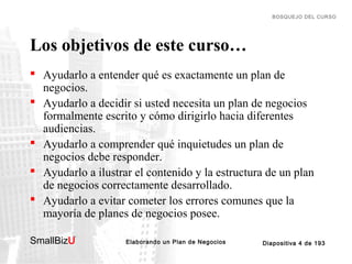 BOSQUEJO DEL CURSO

Los objetivos de este curso…
 Ayudarlo a entender qué es exactamente un plan de
negocios.
 Ayudarlo a decidir si usted necesita un plan de negocios
formalmente escrito y cómo dirigirlo hacia diferentes
audiencias.
 Ayudarlo a comprender qué inquietudes un plan de
negocios debe responder.
 Ayudarlo a ilustrar el contenido y la estructura de un plan
de negocios correctamente desarrollado.
 Ayudarlo a evitar cometer los errores comunes que la
mayoría de planes de negocios posee.
SmallBizU

™

Elaborando un Plan de Negocios

Diapositiva 4 de 193

 