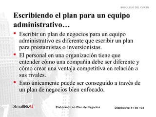 BOSQUEJO DEL CURSO

Escribiendo el plan para un equipo
administrativo…
 Escribir un plan de negocios para un equipo
administrativo es diferente que escribir un plan
para prestamistas o inversionistas.
 El personal en una organización tiene que
entender cómo una compañía debe ser diferente y
cómo crear una ventaja competitiva en relación a
sus rivales.
 Esto únicamente puede ser conseguido a través de
un plan de negocios bien enfocado.
SmallBizU

™

Elaborando un Plan de Negocios

Diapositiva 41 de 193

 