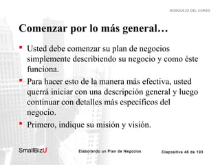 BOSQUEJO DEL CURSO

Comenzar por lo más general…
 Usted debe comenzar su plan de negocios
simplemente describiendo su negocio y como éste
funciona.
 Para hacer esto de la manera más efectiva, usted
querrá iniciar con una descripción general y luego
continuar con detalles más específicos del
negocio.
 Primero, indique su misión y visión.
SmallBizU

™

Elaborando un Plan de Negocios

Diapositiva 46 de 193

 