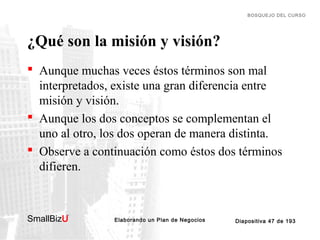 BOSQUEJO DEL CURSO

¿Qué son la misión y visión?
 Aunque muchas veces éstos términos son mal
interpretados, existe una gran diferencia entre
misión y visión.
 Aunque los dos conceptos se complementan el
uno al otro, los dos operan de manera distinta.
 Observe a continuación como éstos dos términos
difieren.

SmallBizU

™

Elaborando un Plan de Negocios

Diapositiva 47 de 193

 