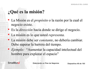 BOSQUEJO DEL CURSO

¿Qué es la misión?
 La Misión es el propósito o la razón por la cual el
negocio existe.
 Es la dirección hacia donde se dirige el negocio.
 La misión es lo que usted representa.
 La misión debe ser constante, no debería cambiar.
Debe superar la barrera del tiempo.
 Ejemplo: “Aumentar la capacidad intelectual del
hombre para explorar el espacio”
SmallBizU

™

Elaborando un Plan de Negocios

Diapositiva 48 de 193

 