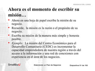 BOSQUEJO DEL CURSO

Ahora es el momento de escribir su
misión…
 Ahora en una hoja de papel escriba la misión de su
negocio.
 Recuerde, la misión es la razón o el propósito de su
negocio.
 Escriba su misión de la manera más simple y honesta
posible.
 Ejemplo: La misión del Centro Económico para el
Desarrollo Comunitario (CEDC) es incrementar la
capacidad emprendedora de nuestra región a través del
acceso a la información y una red de conexiones con
experiencia en el área de los negocios.
SmallBizU

™

Elaborando un Plan de Negocios

Diapositiva 51 de 193

 