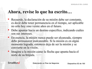 BOSQUEJO DEL CURSO

Ahora, revise lo que ha escrito…
 Recuerde, la declaración de su misión debe ser constante,
es decir debe tener permanencia en el tiempo, ser aplicable
no sólo hoy sino veinte años en el futuro.
 Debe apuntar hacia un destino específico, indicando cuáles
son sus intereses.
 En esencia, la misión nunca puede ser alcanzada, siempre
debe permanecer inalcanzable. Si la misión es en algún
momento lograda, entonces deja de ser la misión y se
convierte en la visión.
 Imagine a la misión como la flecha que apunta hacia el
norte de su brújula.
SmallBizU

™

Elaborando un Plan de Negocios

Diapositiva 52 de 193

 