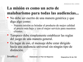BOSQUEJO DEL CURSO

La misión es como un acto de
malabarismo para todas las audiencias...
 No debe ser escrito de una manera genérica y que
diga algo como:
– Nuestra misión es brindar el producto de mejor calidad
al precio más bajo y con el mejor servicio para nuestros
clientes.

 Tampoco debe simplemente establecer las reglas
del juego de una manera general.
 En lugar de eso, el mensaje debe estar dirigido
hacia una audiencia universal sin ningún tipo de
distinción.
SmallBizU

™

Elaborando un Plan de Negocios

Diapositiva 53 de 193

 