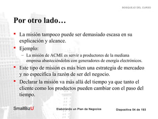 BOSQUEJO DEL CURSO

Por otro lado…
 La misión tampoco puede ser demasiado escasa en su
explicación y alcance.
 Ejemplo:
– La misión de ACME es servir a productores de la mediana
empresa abasteciéndolos con generadores de energía electrónicos.

 Este tipo de misión es más bien una estrategia de mercadeo
y no especifica la razón de ser del negocio.
 Declarar la misión va más allá del tiempo ya que tanto el
cliente como los productos pueden cambiar con el paso del
tiempo.
SmallBizU

™

Elaborando un Plan de Negocios

Diapositiva 54 de 193

 