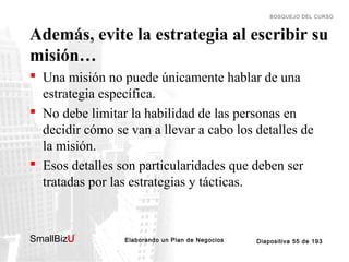 BOSQUEJO DEL CURSO

Además, evite la estrategia al escribir su
misión…
 Una misión no puede únicamente hablar de una
estrategia específica.
 No debe limitar la habilidad de las personas en
decidir cómo se van a llevar a cabo los detalles de
la misión.
 Esos detalles son particularidades que deben ser
tratadas por las estrategias y tácticas.

SmallBizU

™

Elaborando un Plan de Negocios

Diapositiva 55 de 193

 