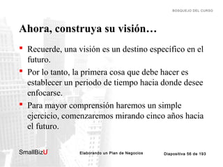 BOSQUEJO DEL CURSO

Ahora, construya su visión…
 Recuerde, una visión es un destino específico en el
futuro.
 Por lo tanto, la primera cosa que debe hacer es
establecer un periodo de tiempo hacia donde desee
enfocarse.
 Para mayor comprensión haremos un simple
ejercicio, comenzaremos mirando cinco años hacia
el futuro.
SmallBizU

™

Elaborando un Plan de Negocios

Diapositiva 56 de 193

 
