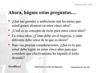 BOSQUEJO DEL CURSO

Ahora, hágase estas preguntas…
 ¿Qué tan grandes y ambiciosas son las metas que
usted quiere alcanzar en estos cinco años?
 ¿Cuál es su concepto de éxito para estos cinco años?
 En cinco años, ¿Cómo debe ser el negocio, y cuán
diferente debe verse de lo que es ahora?
 Bajo sus propias consideraciones, ¿Qué es lo que
usted debe lograr en estos cinco años para que
considere que efectivamente ha logrado el éxito
deseado?
SmallBizU

™

Elaborando un Plan de Negocios

Diapositiva 57 de 193

 
