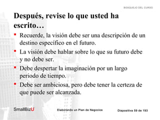 BOSQUEJO DEL CURSO

Después, revise lo que usted ha
escrito…
 Recuerde, la visión debe ser una descripción de un
destino específico en el futuro.
 La visión debe hablar sobre lo que su futuro debe
y no debe ser.
 Debe despertar la imaginación por un largo
periodo de tiempo.
 Debe ser ambiciosa, pero debe tener la certeza de
que puede ser alcanzada.
SmallBizU

™

Elaborando un Plan de Negocios

Diapositiva 59 de 193

 
