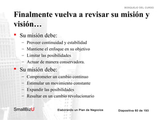 BOSQUEJO DEL CURSO

Finalmente vuelva a revisar su misión y
visión…
 Su misión debe:
–
–
–
–

Proveer continuidad y estabilidad
Mantiene el enfoque en su objetivo
Limitar las posibilidades
Actuar de manera conservadora.

 Su misión debe:
–
–
–
–

Comprometer un cambio continuo
Estimular un movimiento constante
Expandir las posibilidades
Resultar en un cambio revolucionario

SmallBizU

™

Elaborando un Plan de Negocios

Diapositiva 60 de 193

 