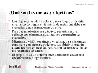 BOSQUEJO DEL CURSO

¿Qué son las metas y objetivos?
 Los objetivos ayudan a aclarar qué es lo que usted está
intentando conseguir en términos de metas que deben ser
evaluadas y que sean además objetivas.
 Para que un objetivo sea efectivo, necesita ser bien
definido con elementos cuantitativos que puedan ser
evaluados.
 Mientras su visión sea sincera y realista, y su misión sea
corta pero con mensaje poderoso, sus objetivos estarán
diseñados para enfocar sus recursos en la consecución de
los resultados deseados.
 El propósito de un objetivo bien definido es causar una
acción valiosa y significativa.
SmallBizU

™

Elaborando un Plan de Negocios

Diapositiva 62 de 193

 