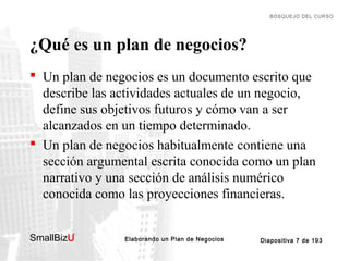 BOSQUEJO DEL CURSO

¿Qué es un plan de negocios?
 Un plan de negocios es un documento escrito que
describe las actividades actuales de un negocio,
define sus objetivos futuros y cómo van a ser
alcanzados en un tiempo determinado.
 Un plan de negocios habitualmente contiene una
sección argumental escrita conocida como un plan
narrativo y una sección de análisis numérico
conocida como las proyecciones financieras.
SmallBizU

™

Elaborando un Plan de Negocios

Diapositiva 7 de 193

 