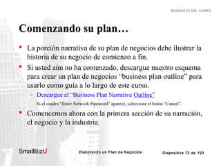 BOSQUEJO DEL CURSO

Comenzando su plan…
 La porción narrativa de su plan de negocios debe ilustrar la
historia de su negocio de comienzo a fin.
 Si usted aún no ha comenzado, descargue nuestro esquema
para crear un plan de negocios “business plan outline” para
usarlo como guía a lo largo de este curso.
– Descargue el “Business Plan Narrative Outline”
Si el cuadro “Enter Network Password” aparece, seleccione el botón “Cancel”.

 Comencemos ahora con la primera sección de su narración,
el negocio y la industria.

SmallBizU

™

Elaborando un Plan de Negocios

Diapositiva 72 de 193

 