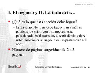BOSQUEJO DEL CURSO

I. El negocio y II. La industria…
 ¿Qué es lo que esta sección debe lograr?
– Esta sección del plan debe traducir su visión en
palabras, describir cómo su negocio está
posesionado en el mercado, discutir dónde quiere
usted posesionar su negocio en los próximos 3 a 5
años.

 Número de páginas sugeridas: de 2 a 3
páginas.
SmallBizU

™

Elaborando un Plan de Negocios

Diapositiva 73 de 193

 
