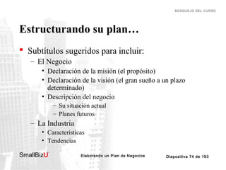 BOSQUEJO DEL CURSO

Estructurando su plan…
 Subtítulos sugeridos para incluir:
– El Negocio
• Declaración de la misión (el propósito)
• Declaración de la visión (el gran sueño a un plazo
determinado)
• Descripción del negocio
– Su situación actual
– Planes futuros

– La Industria
• Características
• Tendencias
SmallBizU

™

Elaborando un Plan de Negocios

Diapositiva 74 de 193

 