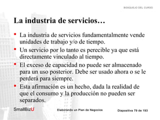 BOSQUEJO DEL CURSO

La industria de servicios…
 La industria de servicios fundamentalmente vende
unidades de trabajo y/o de tiempo.
 Un servicio por lo tanto es perecible ya que está
directamente vinculado al tiempo.
 El exceso de capacidad no puede ser almacenado
para un uso posterior. Debe ser usado ahora o se le
perderá para siempre.
 Esta afirmación es un hecho, dada la realidad de
que el consumo y la producción no pueden ser
separados.
SmallBizU

™

Elaborando un Plan de Negocios

Diapositiva 79 de 193

 