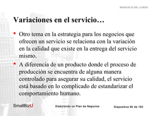 BOSQUEJO DEL CURSO

Variaciones en el servicio…
 Otro tema en la estrategia para los negocios que
ofrecen un servicio se relaciona con la variación
en la calidad que existe en la entrega del servicio
mismo.
 A diferencia de un producto donde el proceso de
producción se encuentra de alguna manera
controlado para asegurar su calidad, el servicio
está basado en lo complicado de estandarizar el
comportamiento humano.
SmallBizU

™

Elaborando un Plan de Negocios

Diapositiva 80 de 193

 