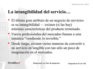 BOSQUEJO DEL CURSO

La intangibilidad del servicio…
 El último gran atributo de un negocio de servicios
es su intangibilidad — existen (si las hay)
mínimas características del producto terminado.
 Varios profesionales del mercadeo llaman a esta
temática “vendiendo lo invisible.”
 Desde luego, existen varias maneras de convertir a
un servicio en tangible con tan sólo un poco de
imaginación en el mercadeo.
SmallBizU

™

Elaborando un Plan de Negocios

Diapositiva 81 de 193

 