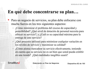 BOSQUEJO DEL CURSO

En qué debe concentrarse su plan…
 Para un negocio de servicios, su plan debe enfocarse con
mucha fuerza en los tres siguientes aspectos:
– ¿Cómo minimizar el problema del exceso de capacidad y
perecibilidad? ¿Qué nivel de dotación de personal necesita para
ofrecer su servicio?, y ¿Cuál es su capacidad máxima para la
entrega de este servicio?
– ¿Qué procesos utilizará para minimizar cualquier variación en
los niveles de servicio y maximizar su calidad?
– ¿Cómo piensa mercadear su servicio efectivamente, teniendo
en cuenta que su servicio no es un bien que usted pueda exhibir
en una tienda? ¿Qué cualidades tangibles usará?
SmallBizU

™

Elaborando un Plan de Negocios

Diapositiva 82 de 193

 