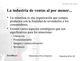 BOSQUEJO DEL CURSO

La industria de ventas al por menor...
 Un minorista es una organización que compra
productos con la finalidad de revenderlos a los
consumidores.
 Existen varios aspectos estratégicos que son
significativos para los minoristas:
–
–
–
–

Ubicación
Posesionamiento
Imagen y comercialización
Inventario

SmallBizU

™

Elaborando un Plan de Negocios

Diapositiva 83 de 193

 