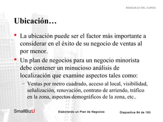 BOSQUEJO DEL CURSO

Ubicación…
 La ubicación puede ser el factor más importante a
considerar en el éxito de su negocio de ventas al
por menor.
 Un plan de negocios para un negocio minorista
debe contener un minucioso análisis de
localización que examine aspectos tales como:
– Ventas por metro cuadrado, acceso al local, visibilidad,
señalización, renovación, contrato de arriendo, tráfico
en la zona, aspectos demográficos de la zona, etc..
SmallBizU

™

Elaborando un Plan de Negocios

Diapositiva 84 de 193

 
