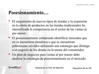 BOSQUEJO DEL CURSO

Posesionamiento…
 El surgimiento de nuevos tipos de tiendas y la expansión
en la oferta de productos en las tiendas tradicionales ha
intensificado la competencia en el sector de las ventas al
por menor.
 El posesionamiento comprende identificar mercados que
no se encuentran atendidos o que se encuentran
pobremente servidos utilizando una estrategia que distinga
a su negocio de los demás en la mente del consumidor.
 Un plan de negocios para ventas al por menor debe
analizar la estrategia de posesionamiento en el mercado.
SmallBizU

™

Elaborando un Plan de Negocios

Diapositiva 85 de 193

 