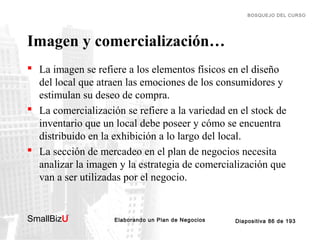 BOSQUEJO DEL CURSO

Imagen y comercialización…
 La imagen se refiere a los elementos físicos en el diseño
del local que atraen las emociones de los consumidores y
estimulan su deseo de compra.
 La comercialización se refiere a la variedad en el stock de
inventario que un local debe poseer y cómo se encuentra
distribuido en la exhibición a lo largo del local.
 La sección de mercadeo en el plan de negocios necesita
analizar la imagen y la estrategia de comercialización que
van a ser utilizadas por el negocio.

SmallBizU

™

Elaborando un Plan de Negocios

Diapositiva 86 de 193

 