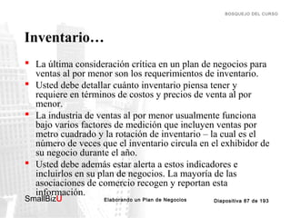 BOSQUEJO DEL CURSO

Inventario…
 La última consideración crítica en un plan de negocios para
ventas al por menor son los requerimientos de inventario.
 Usted debe detallar cuánto inventario piensa tener y
requiere en términos de costos y precios de venta al por
menor.
 La industria de ventas al por menor usualmente funciona
bajo varios factores de medición que incluyen ventas por
metro cuadrado y la rotación de inventario – la cual es el
número de veces que el inventario circula en el exhibidor de
su negocio durante el año.
 Usted debe además estar alerta a estos indicadores e
incluirlos en su plan de negocios. La mayoría de las
asociaciones de comercio recogen y reportan esta
información.
SmallBizU

™

Elaborando un Plan de Negocios

Diapositiva 87 de 193

 