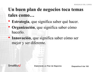 BOSQUEJO DEL CURSO

Un buen plan de negocios toca temas
tales como…
 Estrategia, que significa saber qué hacer.
 Organización, que significa saber cómo
hacerlo.
 Innovación, que significa saber cómo ser
mejor y ser diferente.

SmallBizU

™

Elaborando un Plan de Negocios

Diapositiva 9 de 193

 