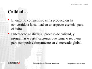 BOSQUEJO DEL CURSO

Calidad…
 El entorno competitivo en la producción ha
convertido a la calidad en un aspecto esencial para
el éxito.
 Usted debe analizar su proceso de calidad, y
programas o certificaciones que tenga o requiera
para competir exitosamente en el mercado global.

SmallBizU

™

Elaborando un Plan de Negocios

Diapositiva 90 de 193

 