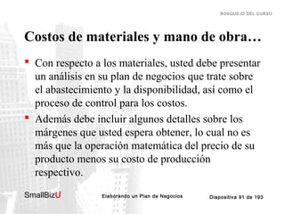 BOSQUEJO DEL CURSO

Costos de materiales y mano de obra…
 Con respecto a los materiales, usted debe presentar
un análisis en su plan de negocios que trate sobre
el abastecimiento y la disponibilidad, así como el
proceso de control para los costos.
 Además debe incluir algunos detalles sobre los
márgenes que usted espera obtener, lo cual no es
más que la operación matemática del precio de su
producto menos su costo de producción
respectivo.
SmallBizU

™

Elaborando un Plan de Negocios

Diapositiva 91 de 193

 