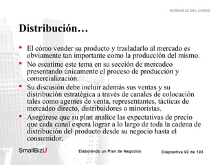 BOSQUEJO DEL CURSO

Distribución…
 El cómo vender su producto y trasladarlo al mercado es
obviamente tan importante como la producción del mismo.
 No escatime este tema en su sección de mercadeo
presentando únicamente el proceso de producción y
comercialización.
 Su discusión debe incluir además sus ventas y su
distribución estratégica a través de canales de colocación
tales como agentes de venta, representantes, tácticas de
mercadeo directo, distribuidores o minoristas.
 Asegúrese que su plan analice las expectativas de precio
que cada canal espera lograr a lo largo de toda la cadena de
distribución del producto desde su negocio hasta el
consumidor.
SmallBizU

™

Elaborando un Plan de Negocios

Diapositiva 92 de 193

 