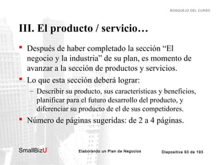 BOSQUEJO DEL CURSO

III. El producto / servicio…
 Después de haber completado la sección “El
negocio y la industria” de su plan, es momento de
avanzar a la sección de productos y servicios.
 Lo que esta sección deberá lograr:
– Describir su producto, sus características y beneficios,
planificar para el futuro desarrollo del producto, y
diferenciar su producto de el de sus competidores.

 Número de páginas sugeridas: de 2 a 4 páginas.

SmallBizU

™

Elaborando un Plan de Negocios

Diapositiva 93 de 193

 