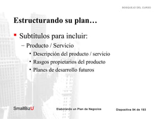 BOSQUEJO DEL CURSO

Estructurando su plan…
 Subtítulos para incluir:
– Producto / Servicio
• Descripción del producto / servicio
• Rasgos propietarios del producto
• Planes de desarrollo futuros

SmallBizU

™

Elaborando un Plan de Negocios

Diapositiva 94 de 193

 