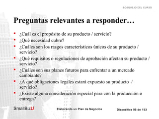 BOSQUEJO DEL CURSO

Preguntas relevantes a responder…
 ¿Cuál es el propósito de su producto / servicio?
 ¿Qué necesidad cubre?
 ¿Cuáles son los rasgos característicos únicos de su producto /
servicio?
 ¿Qué requisitos o regulaciones de aprobación afectan su producto /
servicio?
 ¿Cuáles son sus planes futuros para enfrentar a un mercado
cambiante?
 ¿A qué obligaciones legales estará expuesto su producto /
servicio?
 ¿Existe alguna consideración especial para con la producción o
entrega?
SmallBizU

™

Elaborando un Plan de Negocios

Diapositiva 95 de 193

 