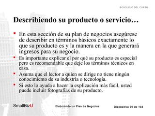 BOSQUEJO DEL CURSO

Describiendo su producto o servicio…
 En esta sección de su plan de negocios asegúrese
de describir en términos básicos exactamente lo
que su producto es y la manera en la que generará
ingresos para su negocio.
 Es importante explicar el por qué su producto es especial
pero es recomendable que deje los términos técnicos en
casa.
 Asuma que el lector a quien se dirige no tiene ningún
conocimiento de su industria o tecnología.
 Si esto lo ayuda a hacer la explicación más fácil, usted
puede incluir fotografías de su producto.
SmallBizU

™

Elaborando un Plan de Negocios

Diapositiva 96 de 193

 