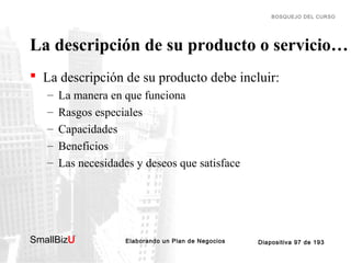 BOSQUEJO DEL CURSO

La descripción de su producto o servicio…
 La descripción de su producto debe incluir:
–
–
–
–
–

La manera en que funciona
Rasgos especiales
Capacidades
Beneficios
Las necesidades y deseos que satisface

SmallBizU

™

Elaborando un Plan de Negocios

Diapositiva 97 de 193

 