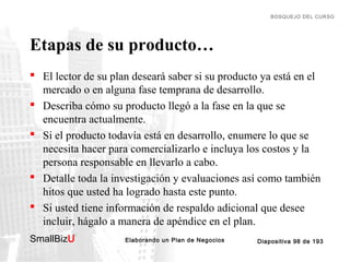 BOSQUEJO DEL CURSO

Etapas de su producto…
 El lector de su plan deseará saber si su producto ya está en el
mercado o en alguna fase temprana de desarrollo.
 Describa cómo su producto llegó a la fase en la que se
encuentra actualmente.
 Si el producto todavía está en desarrollo, enumere lo que se
necesita hacer para comercializarlo e incluya los costos y la
persona responsable en llevarlo a cabo.
 Detalle toda la investigación y evaluaciones así como también
hitos que usted ha logrado hasta este punto.
 Si usted tiene información de respaldo adicional que desee
incluir, hágalo a manera de apéndice en el plan.
SmallBizU

™

Elaborando un Plan de Negocios

Diapositiva 98 de 193

 